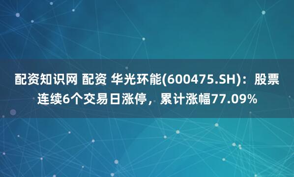 配资知识网 配资 华光环能(600475.SH)：股票连续6个交易日涨停，累计涨幅77.09%