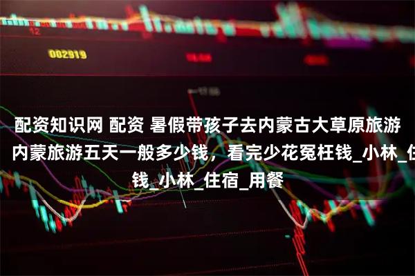 配资知识网 配资 暑假带孩子去内蒙古大草原旅游团5日游，内蒙旅游五天一般多少钱，看完少花冤枉钱_小林_住宿_用餐