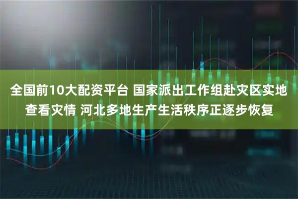 全国前10大配资平台 国家派出工作组赴灾区实地查看灾情 河北多地生产生活秩序正逐步恢复