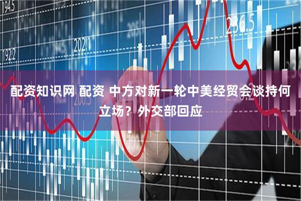 配资知识网 配资 中方对新一轮中美经贸会谈持何立场？外交部回应