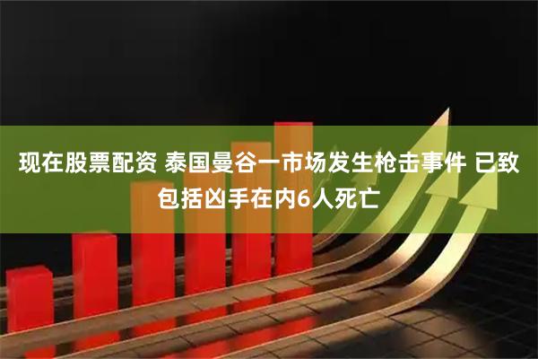 现在股票配资 泰国曼谷一市场发生枪击事件 已致包括凶手在内6人死亡