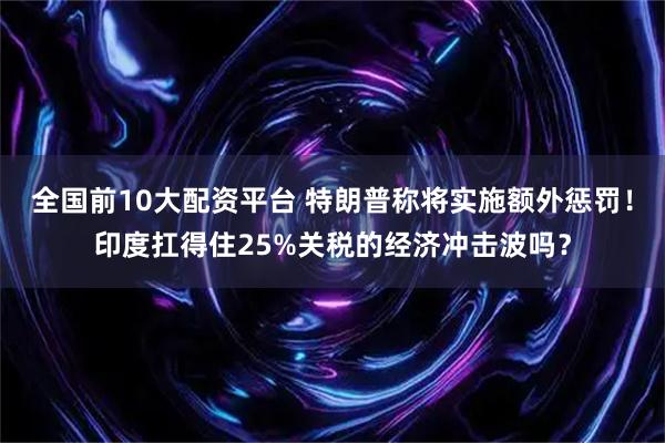 全国前10大配资平台 特朗普称将实施额外惩罚！印度扛得住25%关税的经济冲击波吗？