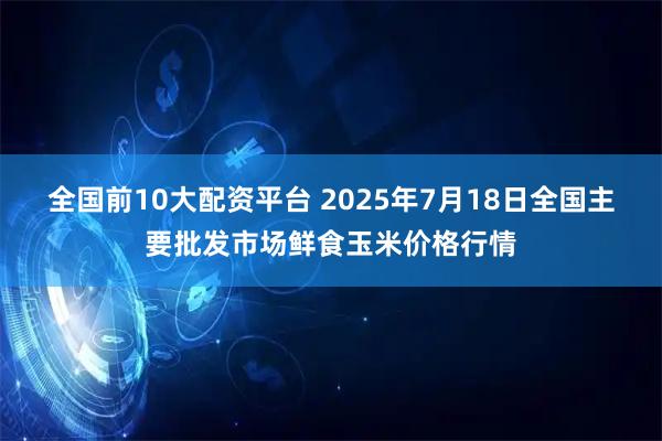 全国前10大配资平台 2025年7月18日全国主要批发市场鲜食玉米价格行情
