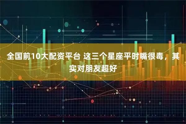 全国前10大配资平台 这三个星座平时嘴很毒，其实对朋友超好