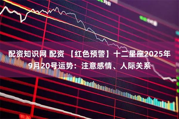 配资知识网 配资 【红色预警】十二星座2025年9月20号运势：注意感情、人际关系