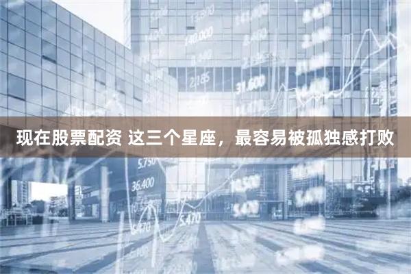 现在股票配资 这三个星座，最容易被孤独感打败