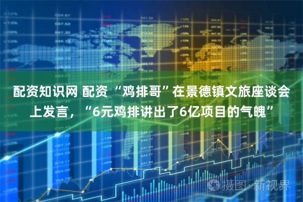 配资知识网 配资 “鸡排哥”在景德镇文旅座谈会上发言，“6元鸡排讲出了6亿项目的气魄”