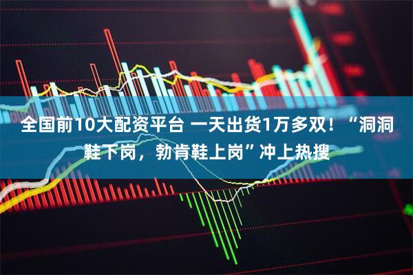 全国前10大配资平台 一天出货1万多双!“洞洞鞋下岗,勃肯鞋上岗”冲上热搜