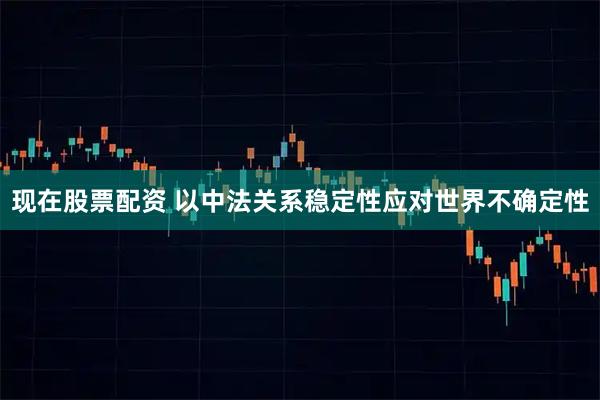 现在股票配资 以中法关系稳定性应对世界不确定性