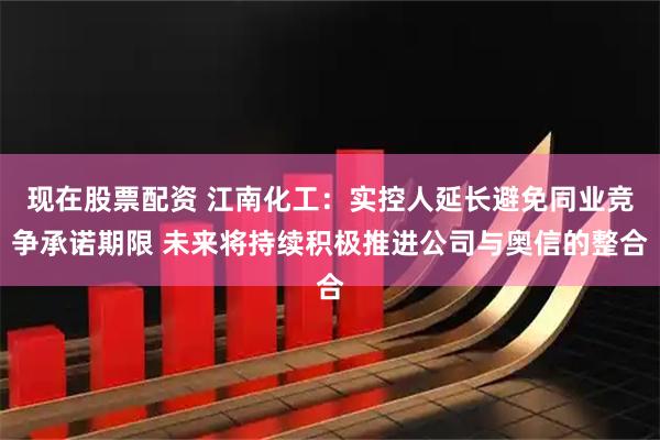 现在股票配资 江南化工:实控人延长避免同业竞争承诺期限 未来将持续积极推进公司与奥信的整合