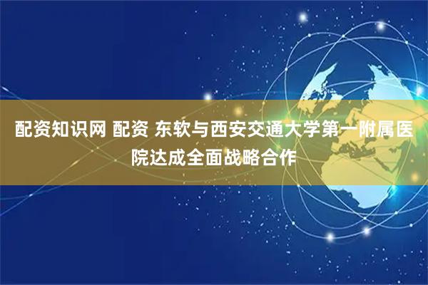 配资知识网 配资 东软与西安交通大学第一附属医院达成全面战略合作
