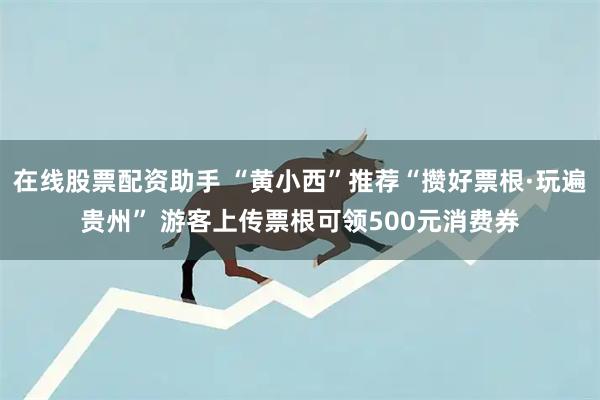 在线股票配资助手 “黄小西”推荐“攒好票根·玩遍贵州” 游客上传票根可领500元消费券