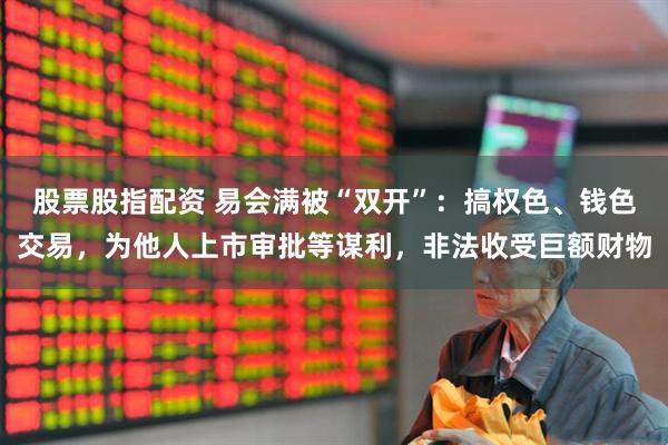 股票股指配资 易会满被“双开”：搞权色、钱色交易，为他人上市审批等谋利，非法收受巨额财物