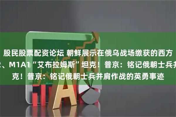 股民股票配资论坛 朝鲜展示在俄乌战场缴获的西方武器，包括“豹”-2、M1A1“艾布拉姆斯”坦克！普京：铭记俄朝士兵并肩作战的英勇事迹