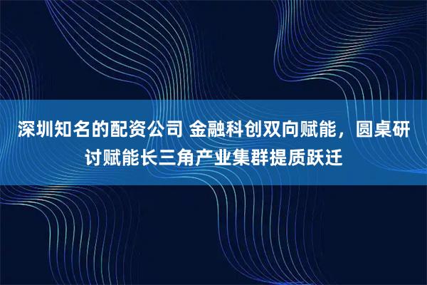 深圳知名的配资公司 金融科创双向赋能,圆桌研讨赋能长三角产业集群提质跃迁