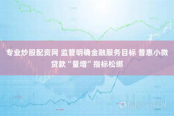 专业炒股配资网 监管明确金融服务目标 普惠小微贷款“量增”指标松绑